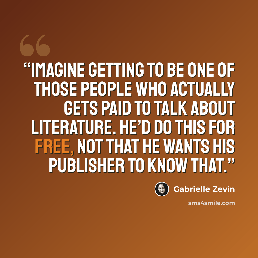 “Imagine getting to be one of those people who actually gets paid to talk about literature. He’d do this for free, not that he wants his publisher to know that.” quote by Gabrielle Zevin