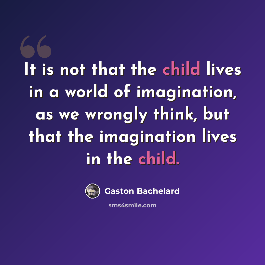 “It is not that the child lives in a world of imagination, as we wrongly think, but that the imagination lives in the child.” quote by Gaston Bachelard