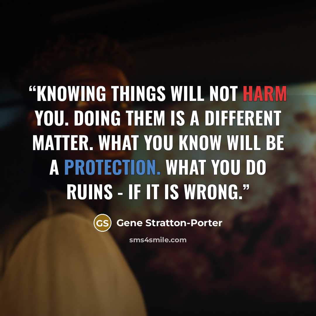 “Knowing things will not harm you. Doing them is a different matter. What you know will be a protection. What you do ruins - if it is wrong.” quote by Gene Stratton-Porter