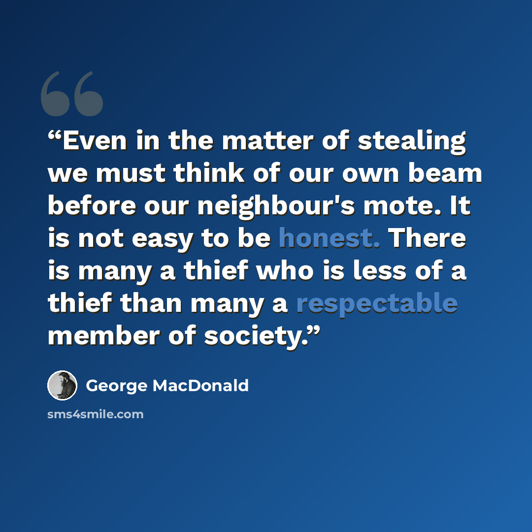 “Even in the matter of stealing we must think of our own beam before our neighbour's mote. It is not easy to be honest. There is many a thief who is less of a thief than many a respectable member of society.” quote by George MacDonald