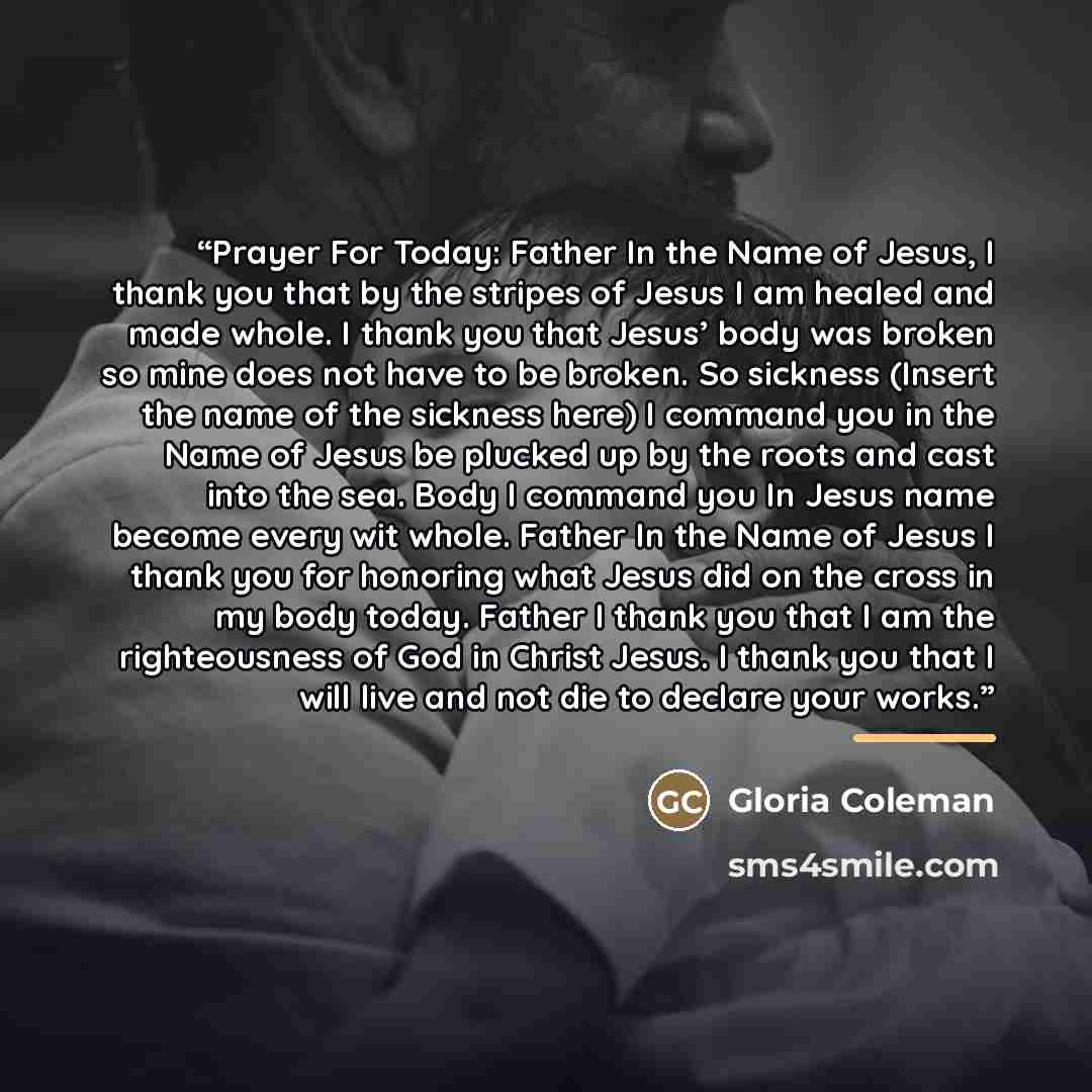“Prayer For Today: Father In the Name of Jesus, I thank you that by the stripes of Jesus I am healed and made whole. I thank you that Jesus’ body was broken so mine does not have to be broken. So sickness (Insert the name of the sickness here) I command you in the Name of Jesus be plucked up by the…” quote by Gloria Coleman