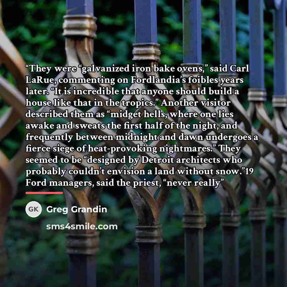 “They were “galvanized iron bake ovens,” said Carl LaRue, commenting on Fordlandia’s foibles years later. “It is incredible that anyone should build a house like that in the tropics.” Another visitor described them as “midget hells, where one lies awake and sweats the first half of the night, and…” quote by Greg Grandin