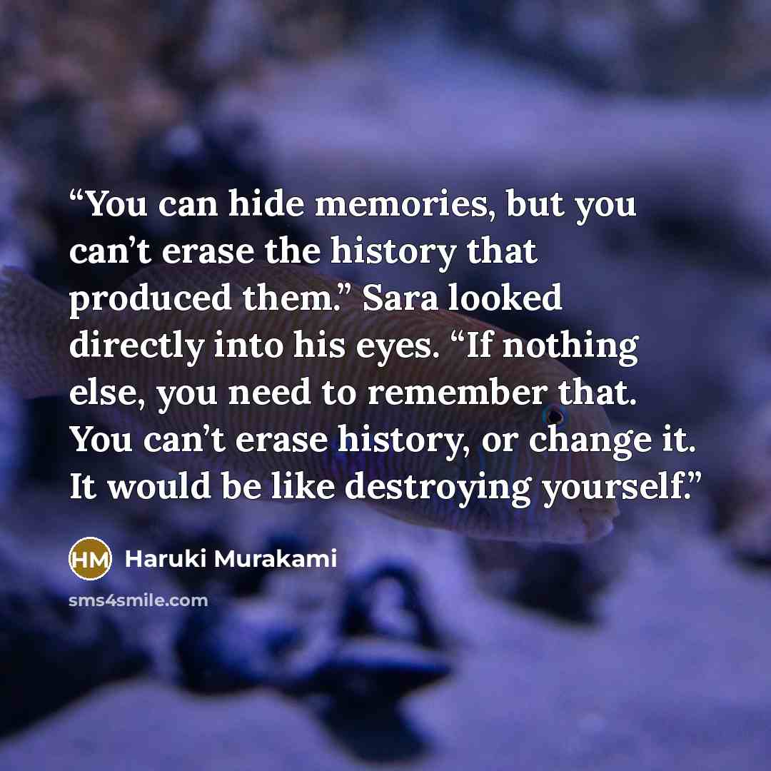 “You can hide memories, but you can’t erase the history that produced them.” Sara looked directly into his eyes. “If nothing else, you need to remember that. You can’t erase history, or change it. It would be like destroying yourself.” quote by Haruki Murakami
