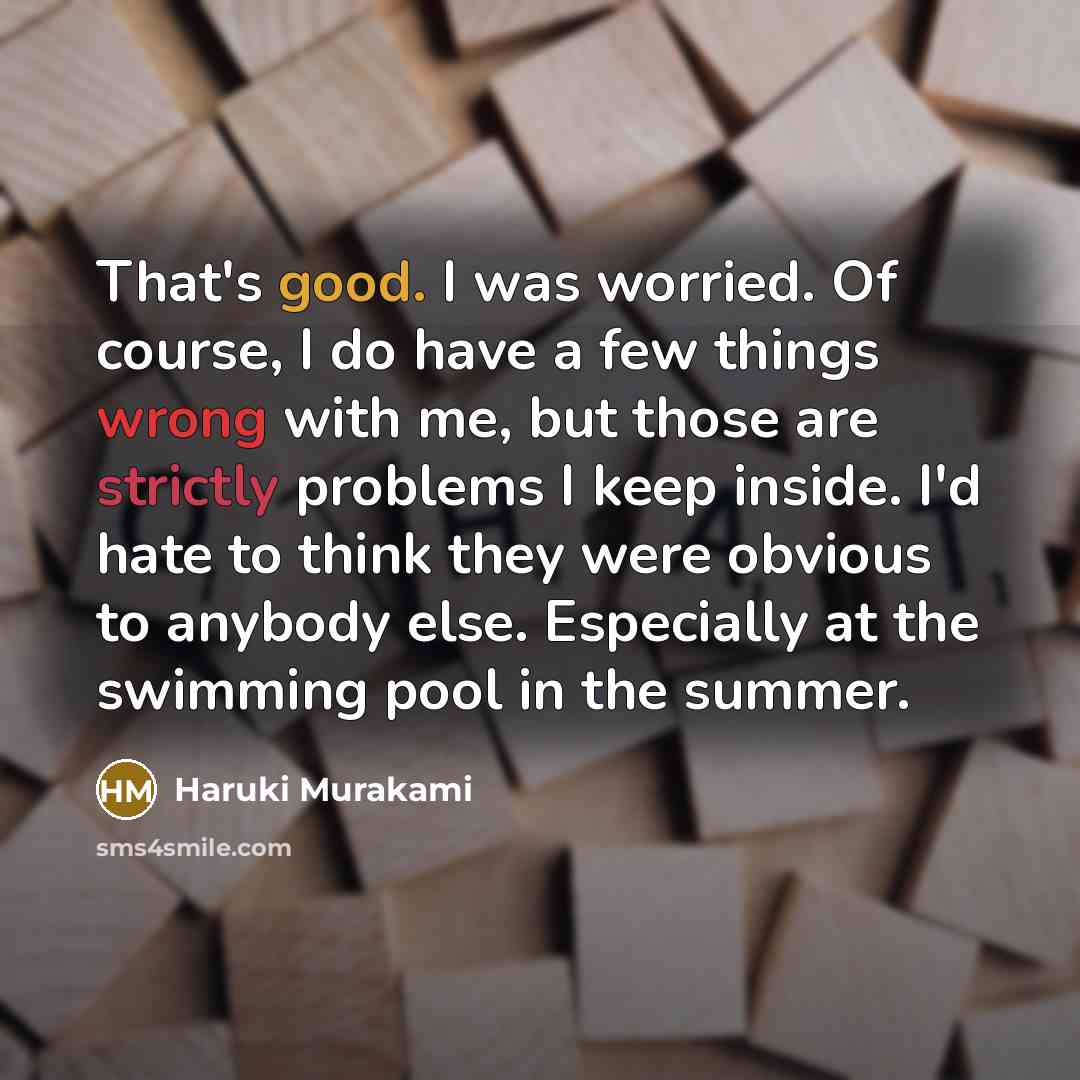 “That's good. I was worried. Of course, I do have a few things wrong with me, but those are strictly problems I keep inside. I'd hate to think they were obvious to anybody else. Especially at the swimming pool in the summer.” quote by Haruki Murakami