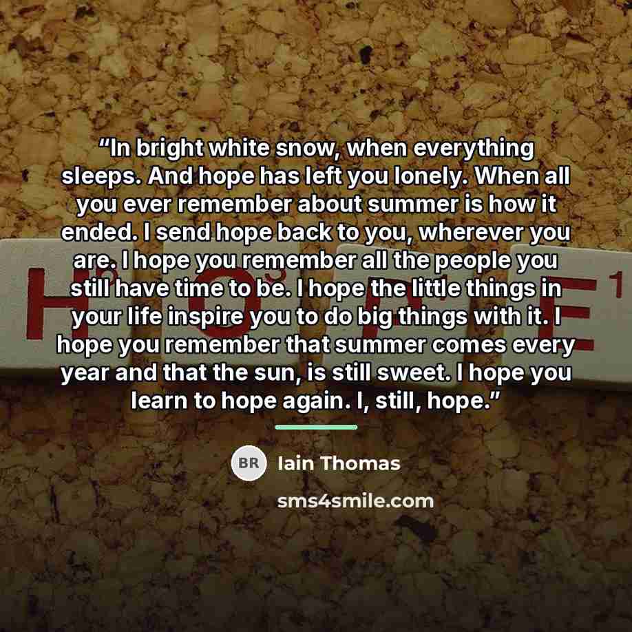 “In bright white snow, when everything sleeps. And hope has left you lonely. When all you ever remember about summer is how it ended. I send hope back to you, wherever you are. I hope you remember all the people you still have time to be. I hope the little things in your life inspire you to do big…” quote by Iain Thomas