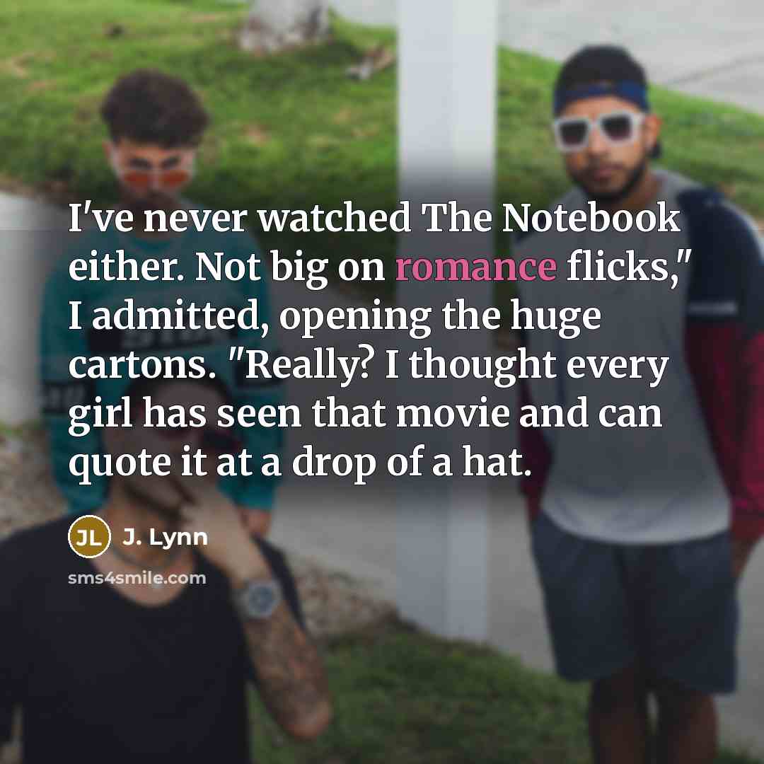 “I've never watched The Notebook either. Not big on romance flicks," I admitted, opening the huge cartons. "Really? I thought every girl has seen that movie and can quote it at a drop of a hat.” quote by J. Lynn
