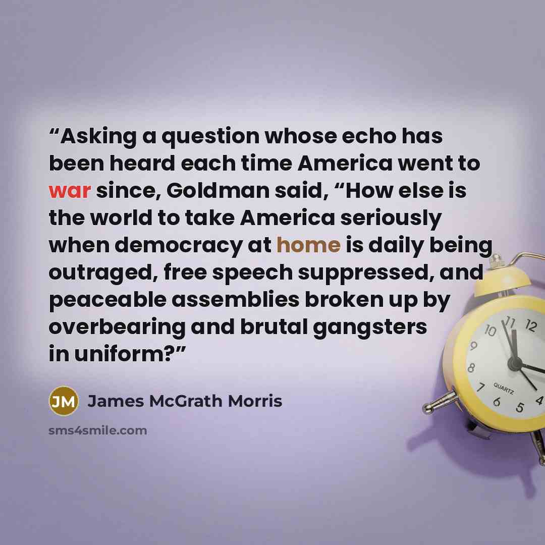 “Asking a question whose echo has been heard each time America went to war since, Goldman said, “How else is the world to take America seriously when democracy at home is daily being outraged, free speech suppressed, and peaceable assemblies broken up by overbearing and brutal gangsters in uniform?” quote by James McGrath Morris