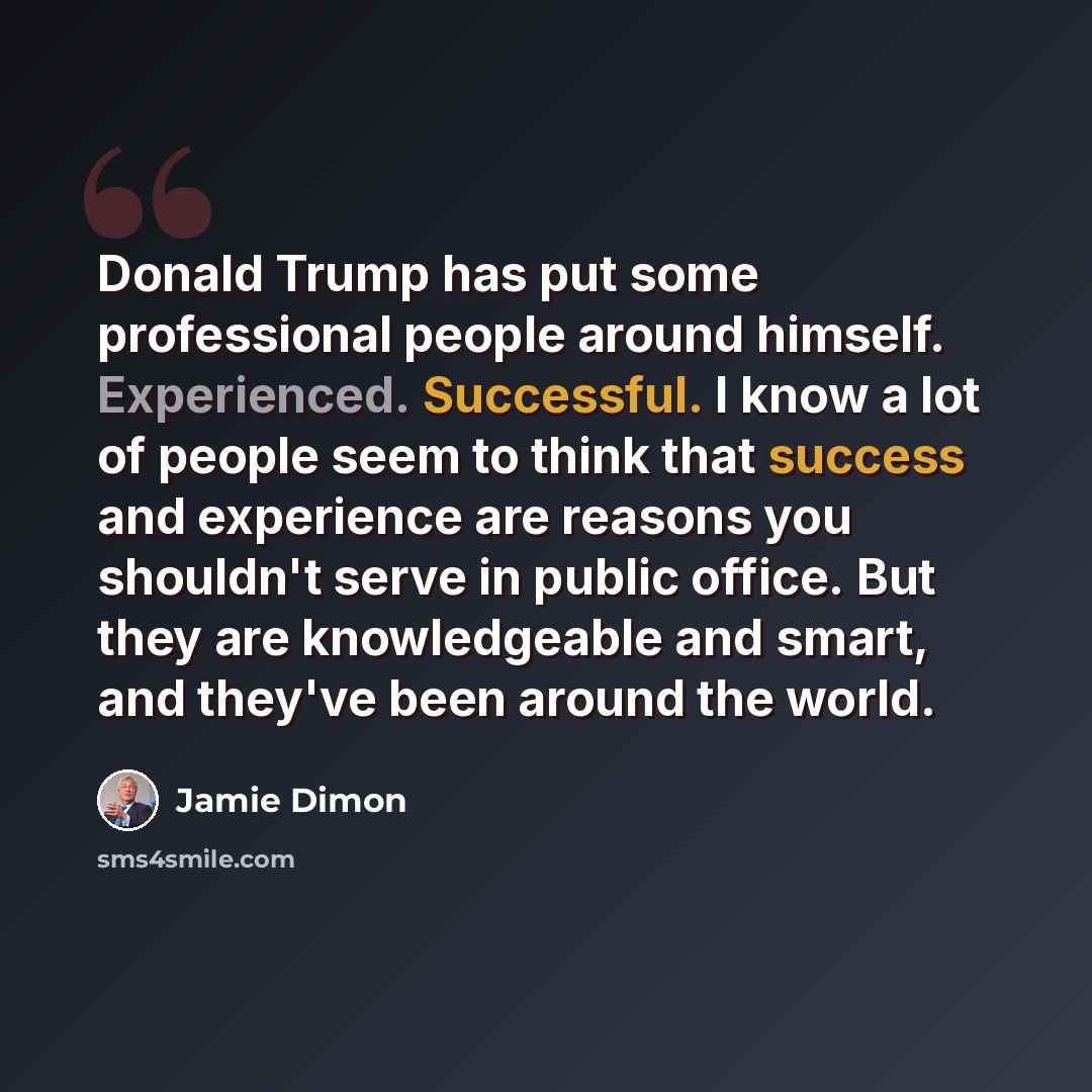 “Donald Trump has put some professional people around himself. Experienced. Successful. I know a lot of people seem to think that success and experience are reasons you shouldn't serve in public office. But they are knowledgeable and smart, and they've been around the world.” quote by Jamie Dimon