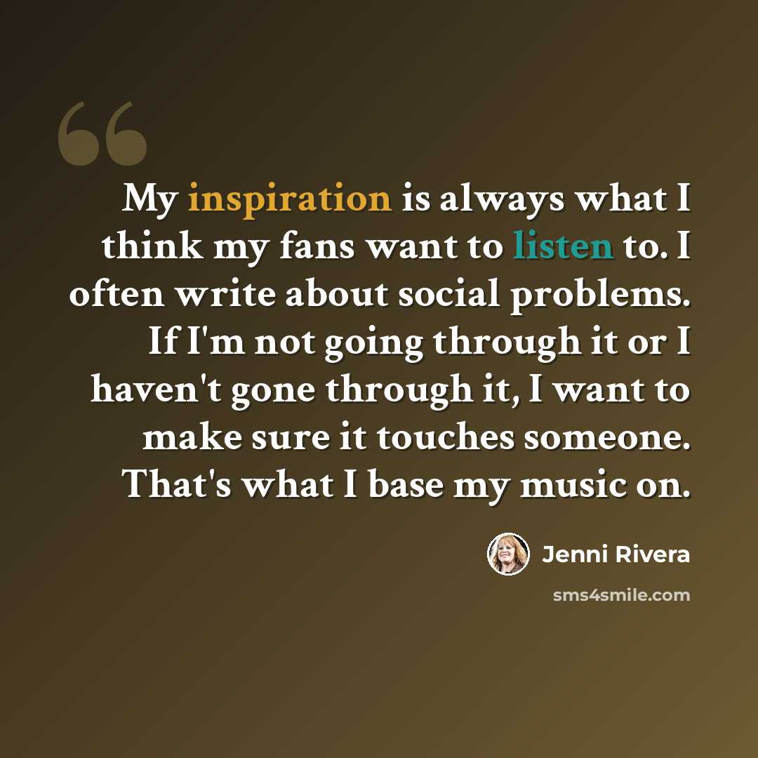 “My inspiration is always what I think my fans want to listen to. I often write about social problems. If I'm not going through it or I haven't gone through it, I want to make sure it touches someone. That's what I base my music on.” quote by Jenni Rivera