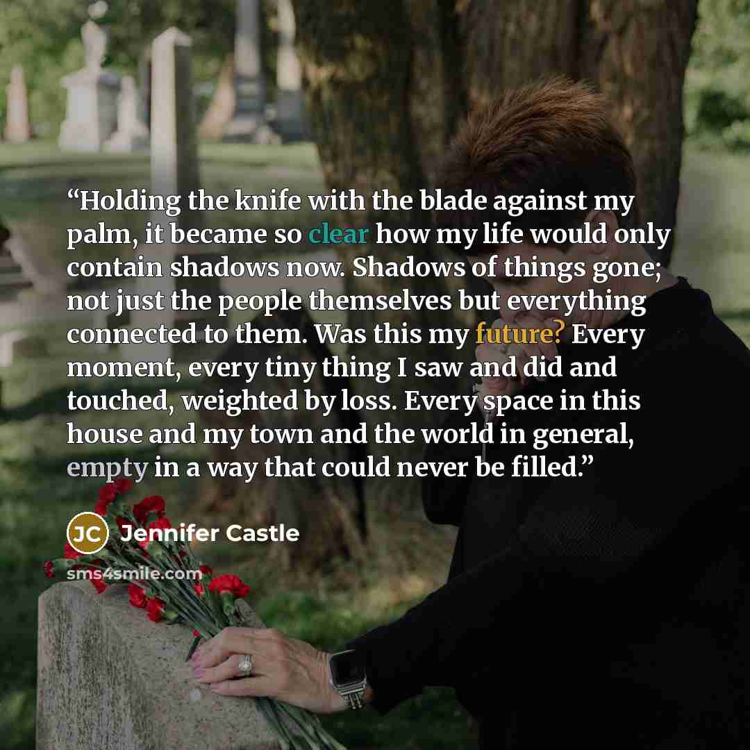 “Holding the knife with the blade against my palm, it became so clear how my life would only contain shadows now. Shadows of things gone; not just the people themselves but everything connected to them. Was this my future? Every moment, every tiny thing I saw and did and touched, weighted by loss…” quote by Jennifer Castle