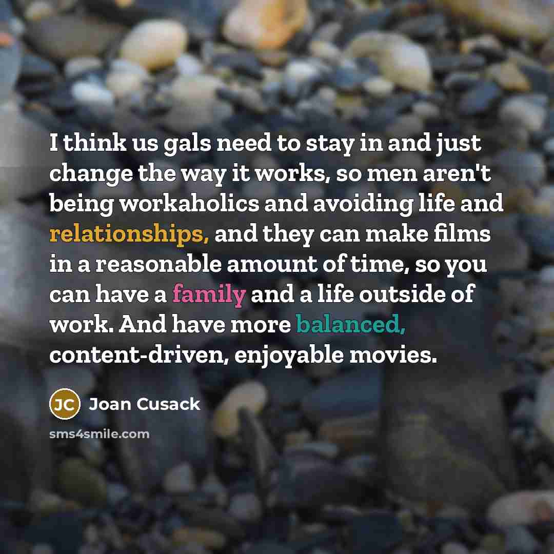 “I think us gals need to stay in and just change the way it works, so men aren't being workaholics and avoiding life and relationships, and they can make films in a reasonable amount of time, so you can have a family and a life outside of work. And have more balanced, content-driven, enjoyable…” quote by Joan Cusack