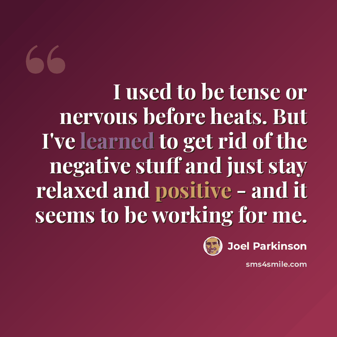 “I used to be tense or nervous before heats. But I've learned to get rid of the negative stuff and just stay relaxed and positive - and it seems to be working for me.” quote by Joel Parkinson