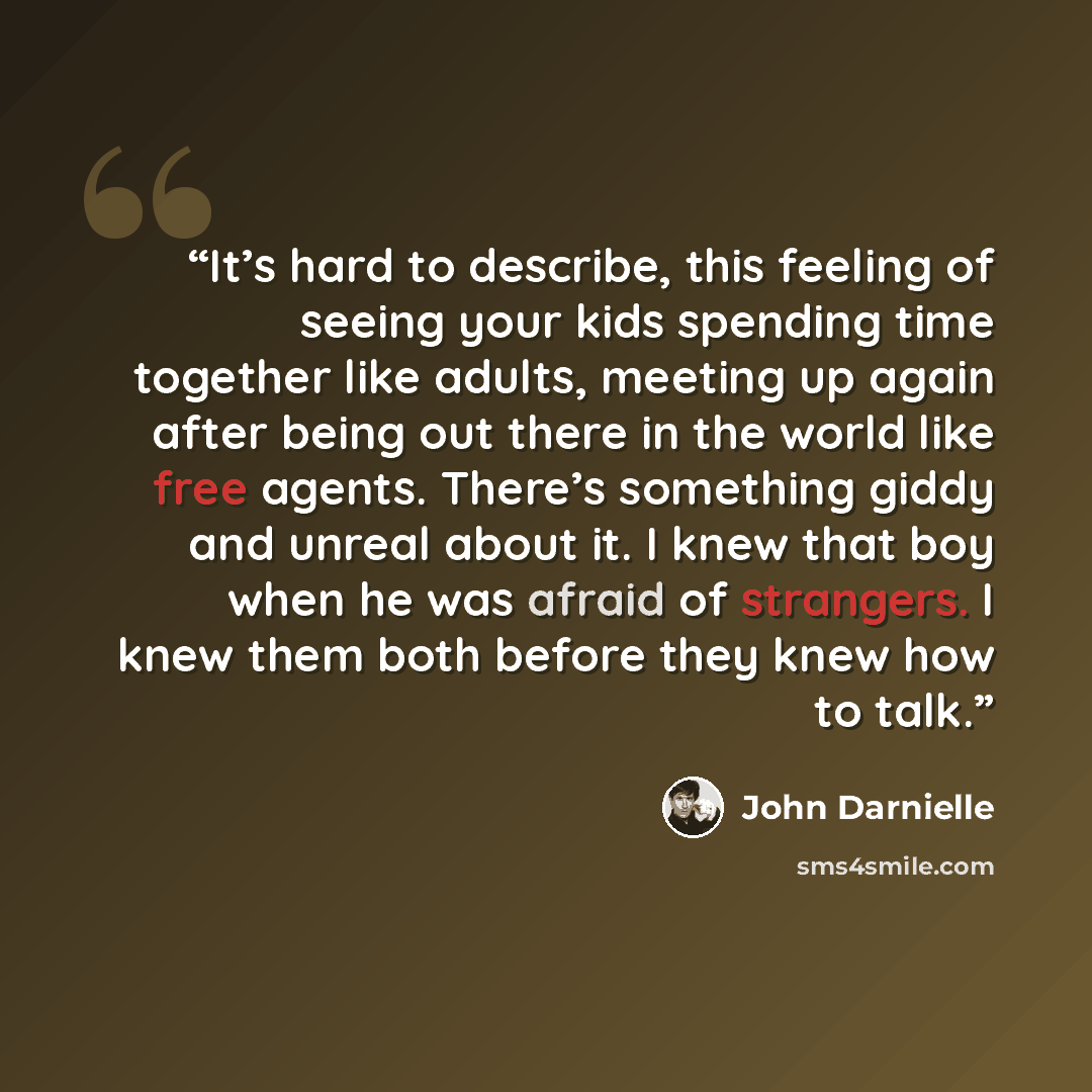 “It’s hard to describe, this feeling of seeing your kids spending time together like adults, meeting up again after being out there in the world like free agents. There’s something giddy and unreal about it. I knew that boy when he was afraid of strangers. I knew them both before they knew how to…” quote by John Darnielle