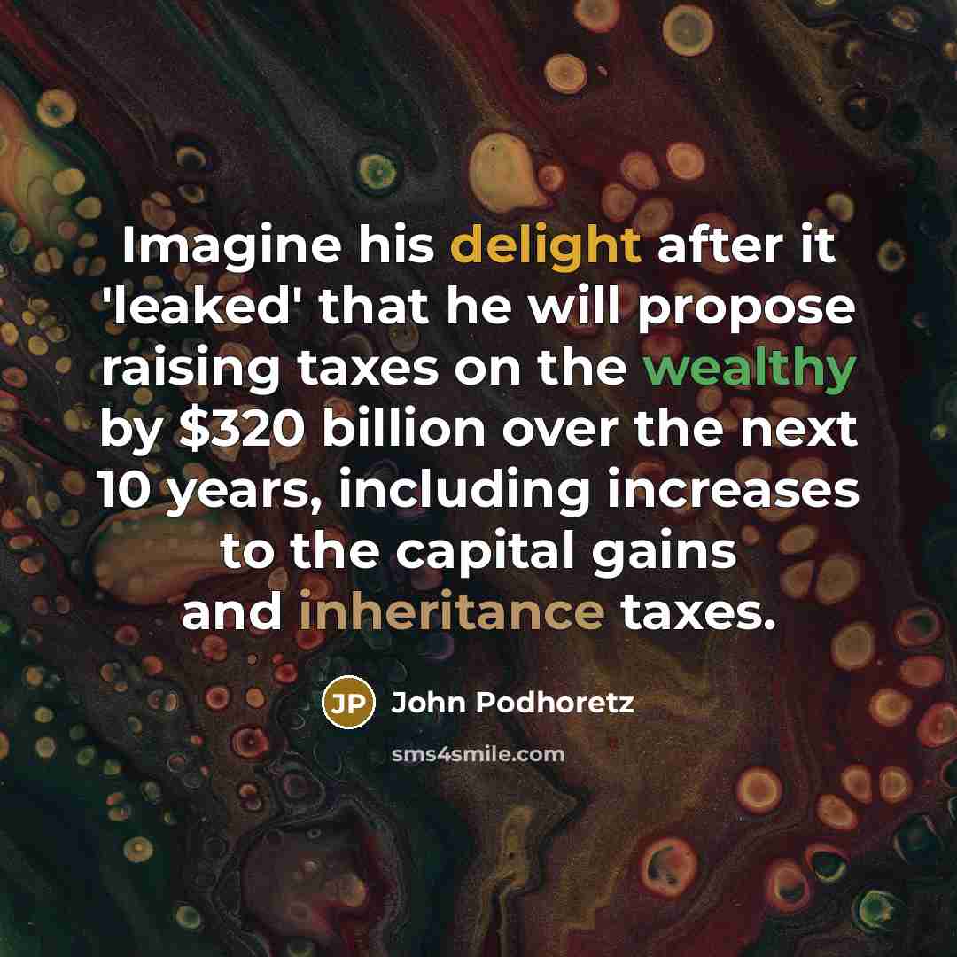 “Imagine his delight after it 'leaked' that he will propose raising taxes on the wealthy by $320 billion over the next 10 years, including increases to the capital gains and inheritance taxes.” quote by John Podhoretz