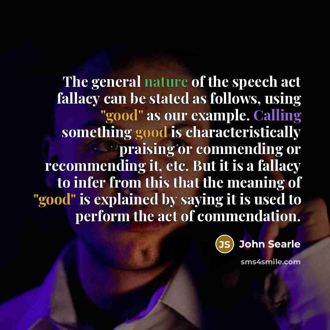 “The general nature of the speech act fallacy can be stated as follows, using "good" as our example. Calling something good is characteristically praising or commending or recommending it, etc. But it is a fallacy to infer from this that the meaning of "good" is explained by saying it is used to…” quote by John Searle