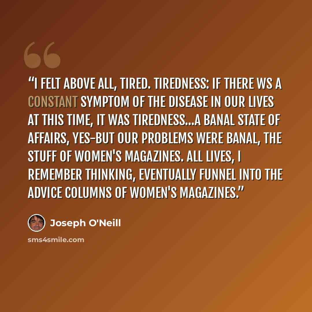 “I felt above all, tired. Tiredness: if there ws a constant symptom of the disease in our lives at this time, it was tiredness…A banal state of affairs, yes-but our problems were banal, the stuff of women's magazines. All lives, I remember thinking, eventually funnel into the advice columns of…” quote by Joseph O'Neill