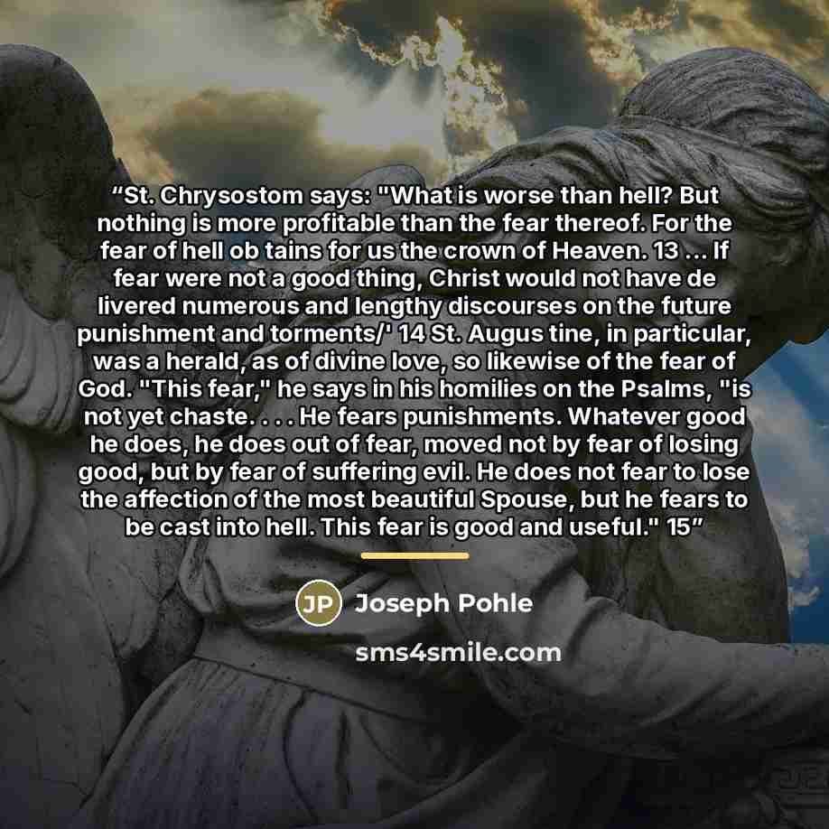 “St. Chrysostom says: "What is worse than hell? But nothing is more profitable than the fear thereof. For the fear of hell ob tains for us the crown of Heaven. 13 ... If fear were not a good thing, Christ would not have de livered numerous and lengthy discourses on the future punishment and…” quote by Joseph Pohle