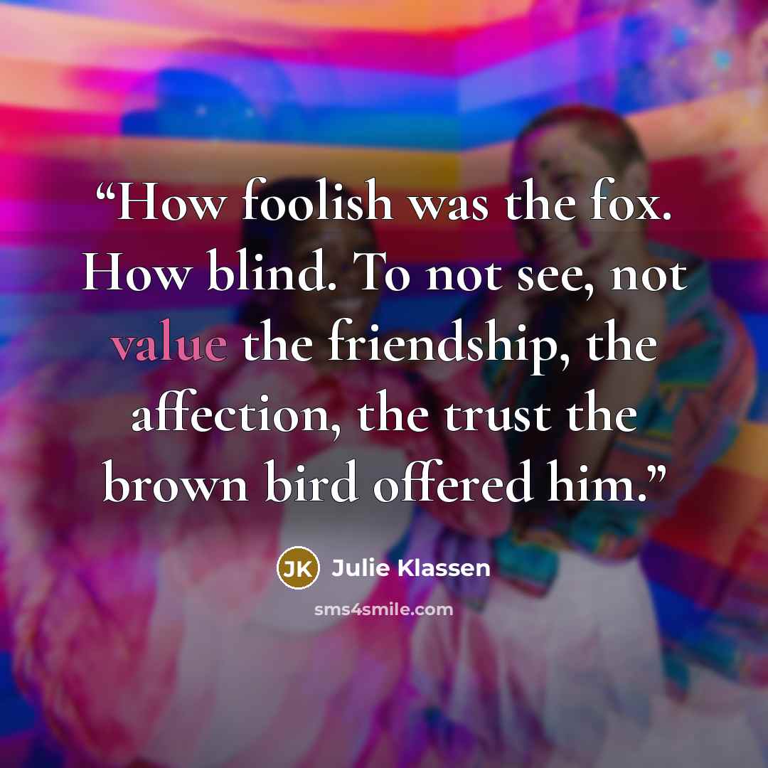 “How foolish was the fox. How blind. To not see, not value the friendship, the affection, the trust the brown bird offered him.” quote by Julie Klassen