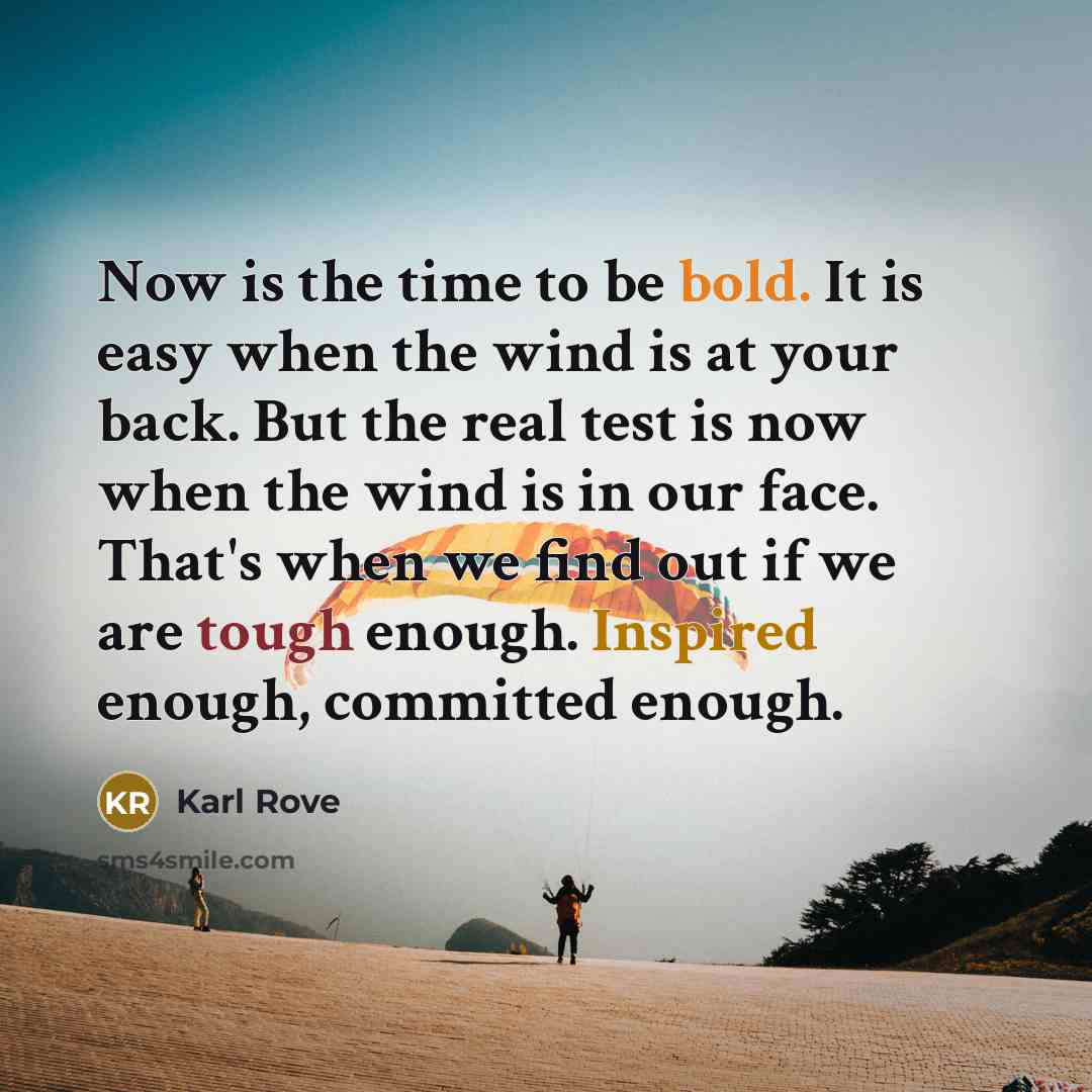 “Now is the time to be bold. It is easy when the wind is at your back. But the real test is now when the wind is in our face. That's when we find out if we are tough enough. Inspired enough, committed enough.” quote by Karl Rove