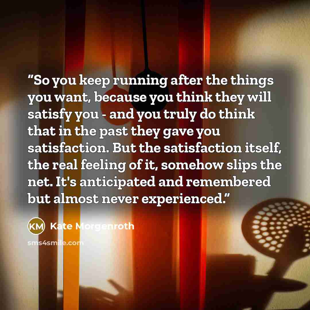 “So you keep running after the things you want, because you think they will satisfy you - and you truly do think that in the past they gave you satisfaction. But the satisfaction itself, the real feeling of it, somehow slips the net. It's anticipated and remembered but almost never experienced.” quote by Kate Morgenroth