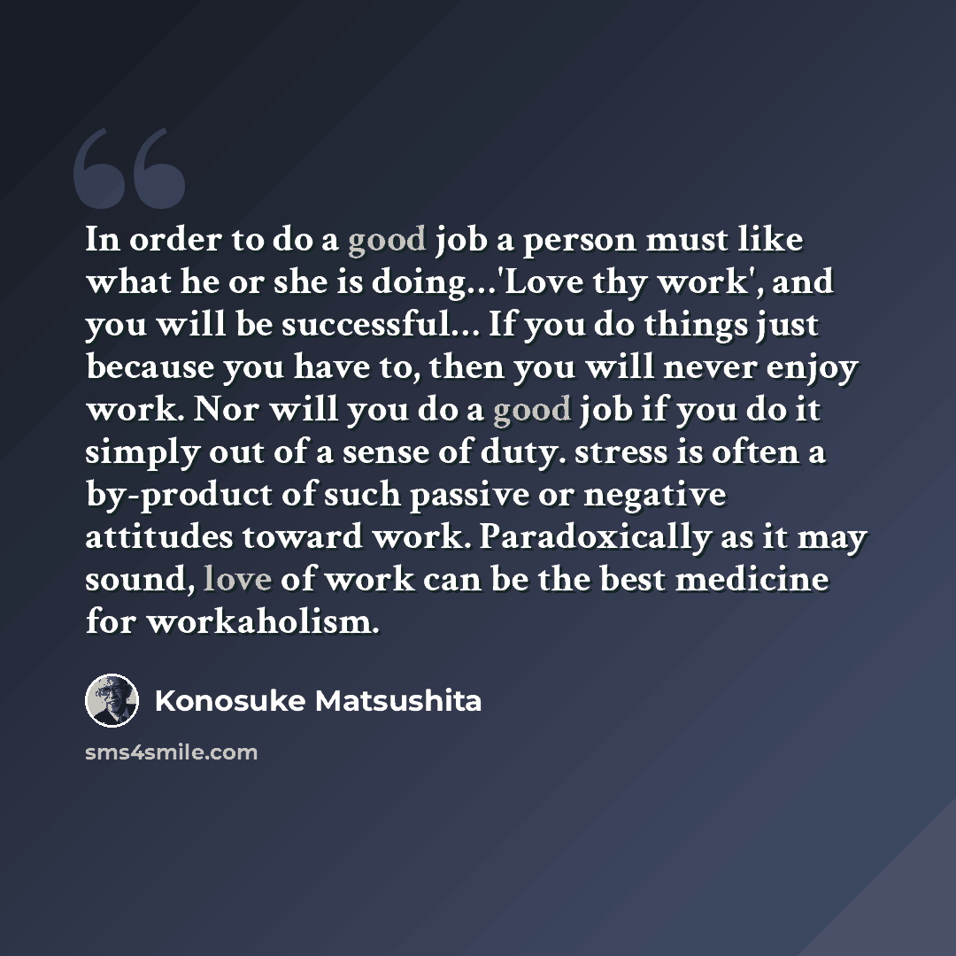 “In order to do a good job a person must like what he or she is doing…'Love thy work', and you will be successful… If you do things just because you have to, then you will never enjoy work. Nor will you do a good job if you do it simply out of a sense of duty. stress is often a by-product of such…” quote by Konosuke Matsushita