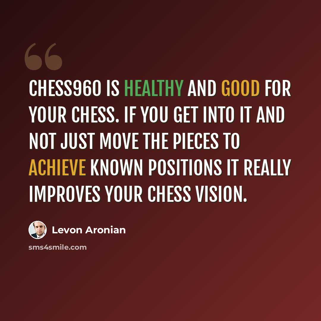 “Chess960 is healthy and good for your chess. If you get into it and not just move the pieces to achieve known positions it really improves your chess vision.” quote by Levon Aronian