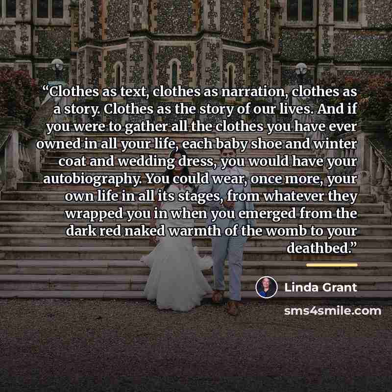 “Clothes as text, clothes as narration, clothes as a story. Clothes as the story of our lives. And if you were to gather all the clothes you have ever owned in all your life, each baby shoe and winter coat and wedding dress, you would have your autobiography. You could wear, once more, your own…” quote by Linda Grant