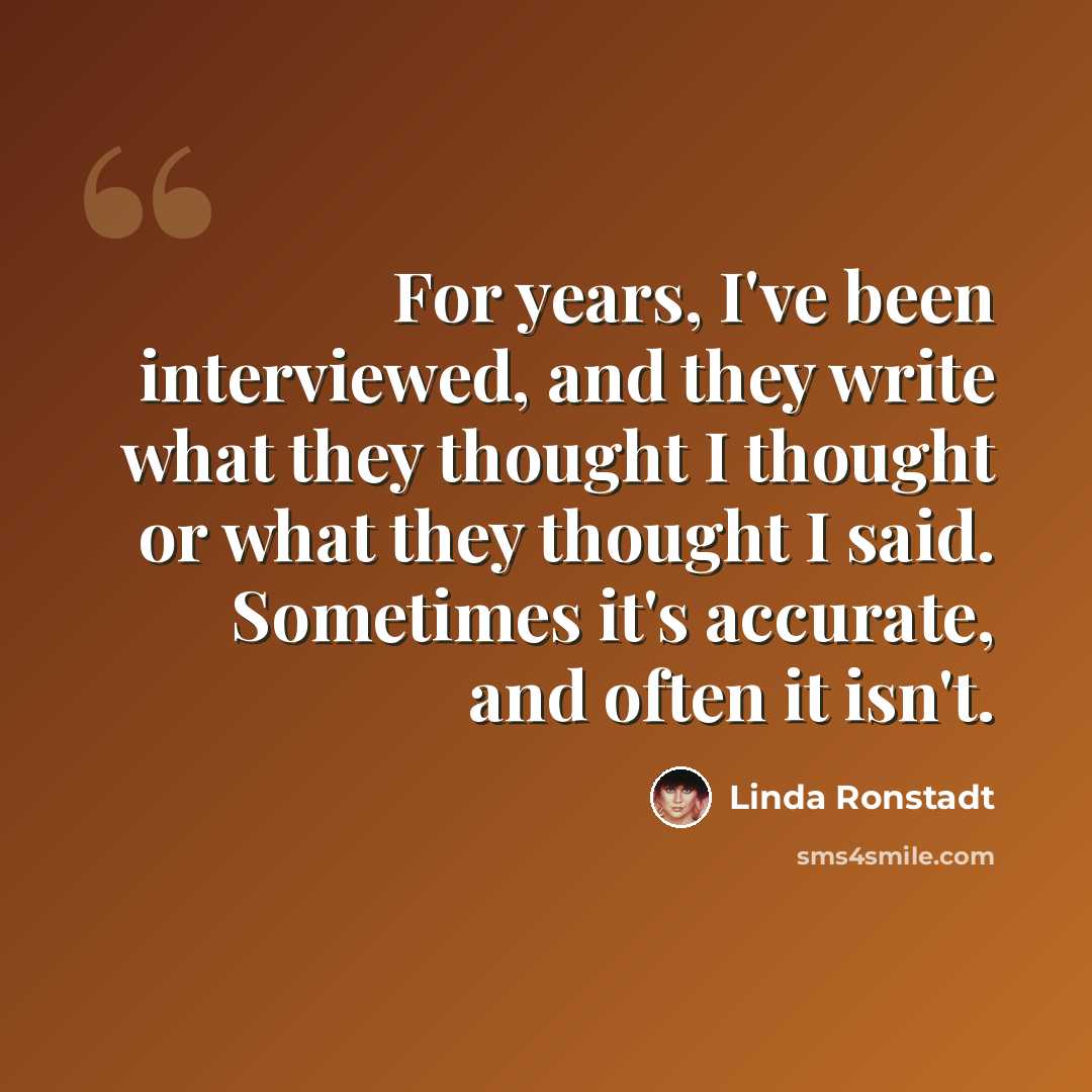 “For years, I've been interviewed, and they write what they thought I thought or what they thought I said. Sometimes it's accurate, and often it isn't.” quote by Linda Ronstadt