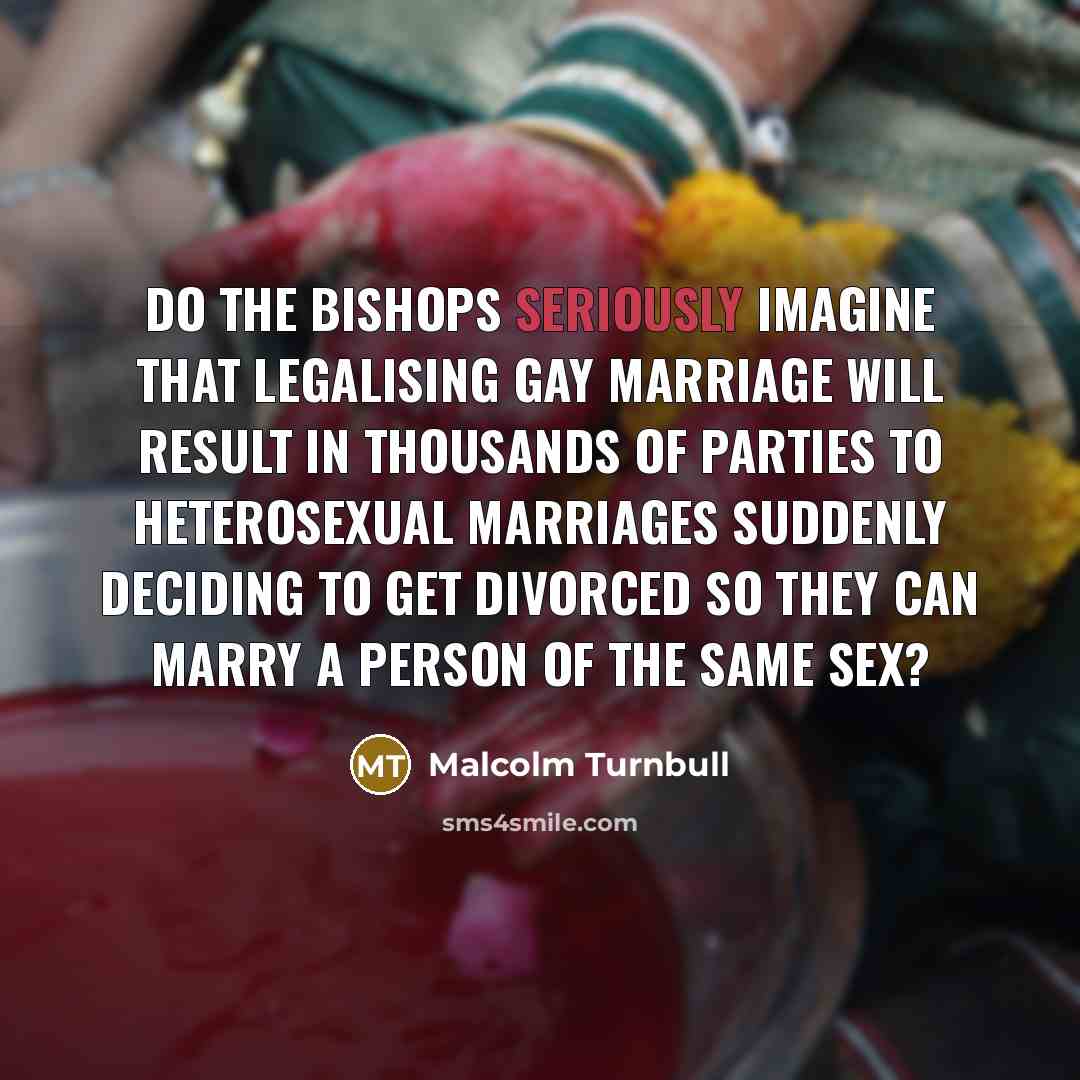“Do the bishops seriously imagine that legalising gay marriage will result in thousands of parties to heterosexual marriages suddenly deciding to get divorced so they can marry a person of the same sex?” quote by Malcolm Turnbull