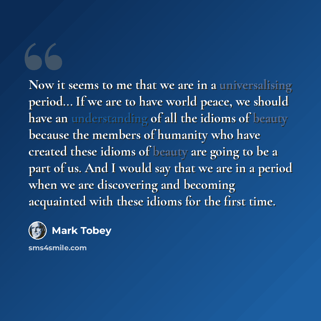 “Now it seems to me that we are in a universalising period... If we are to have world peace, we should have an understanding of all the idioms of beauty because the members of humanity who have created these idioms of beauty are going to be a part of us. And I would say that we are in a period when…” quote by Mark Tobey