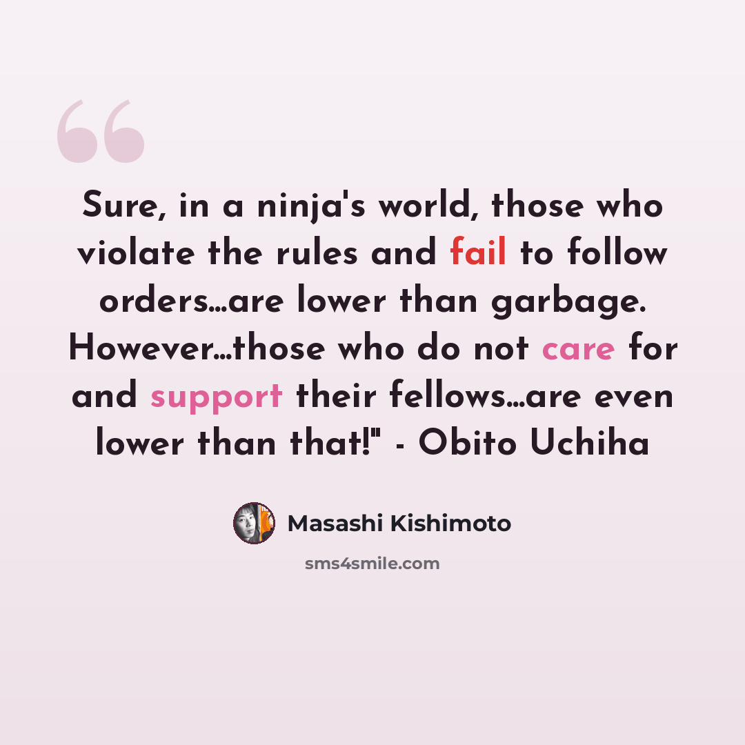 “Sure, in a ninja's world, those who violate the rules and fail to follow orders...are lower than garbage. However...those who do not care for and support their fellows...are even lower than that!" - Obito Uchiha” quote by Masashi Kishimoto