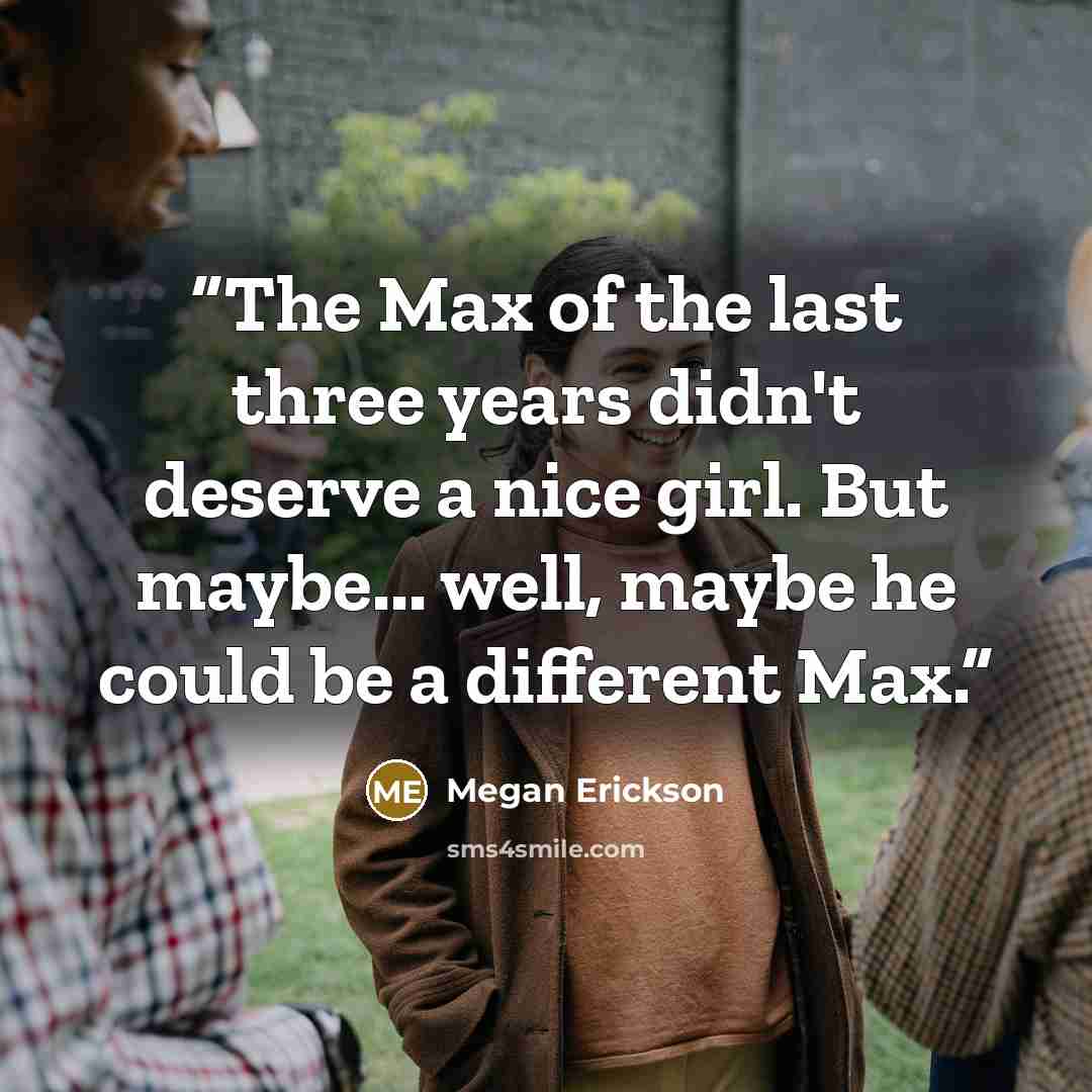 “The Max of the last three years didn't deserve a nice girl. But maybe... well, maybe he could be a different Max.” quote by Megan Erickson
