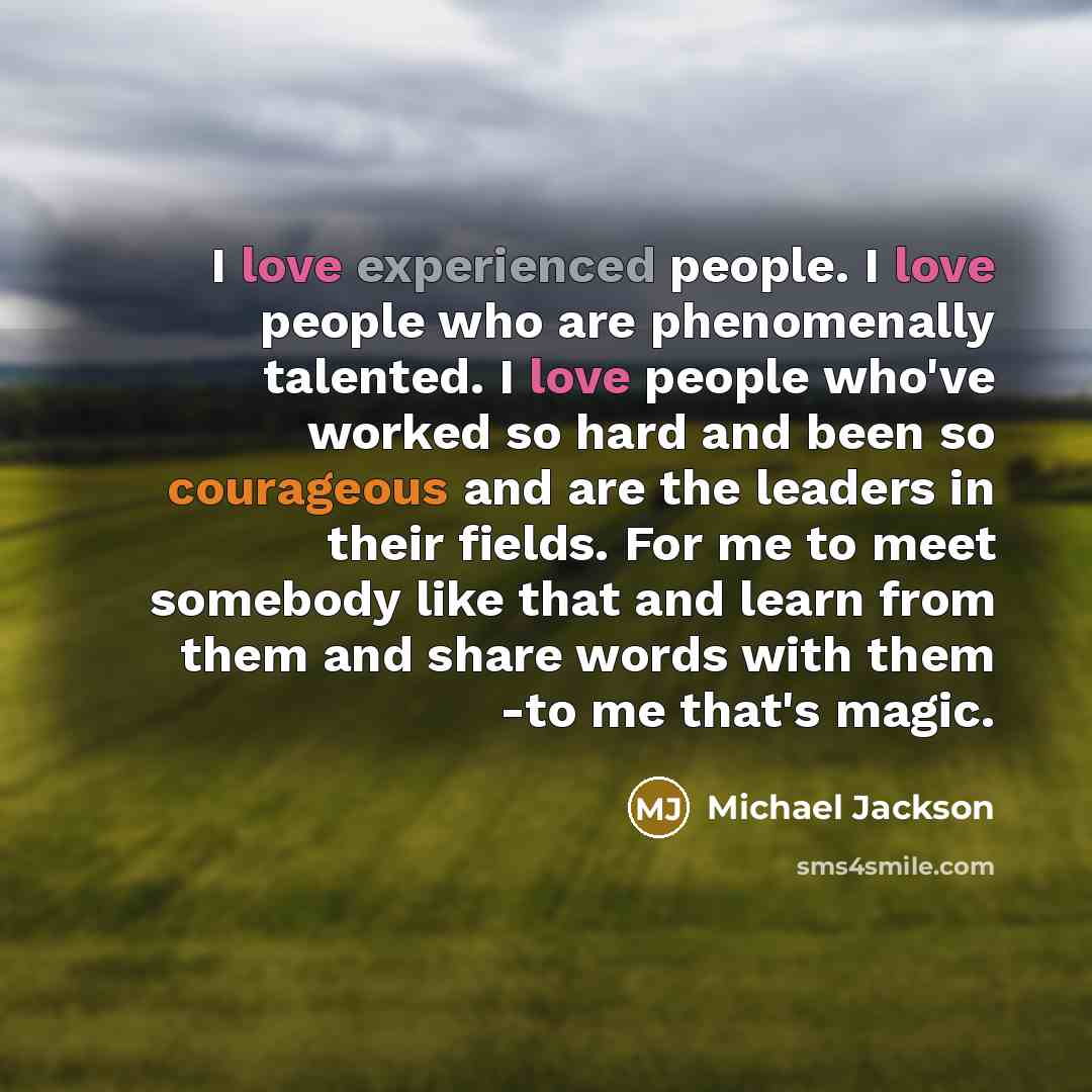 “I love experienced people. I love people who are phenomenally talented. I love people who've worked so hard and been so courageous and are the leaders in their fields. For me to meet somebody like that and learn from them and share words with them -to me that's magic.” quote by Michael Jackson