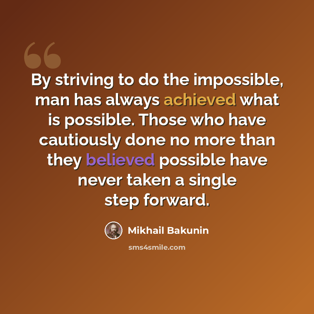 “By striving to do the impossible, man has always achieved what is possible. Those who have cautiously done no more than they believed possible have never taken a single step forward.” quote by Mikhail Bakunin