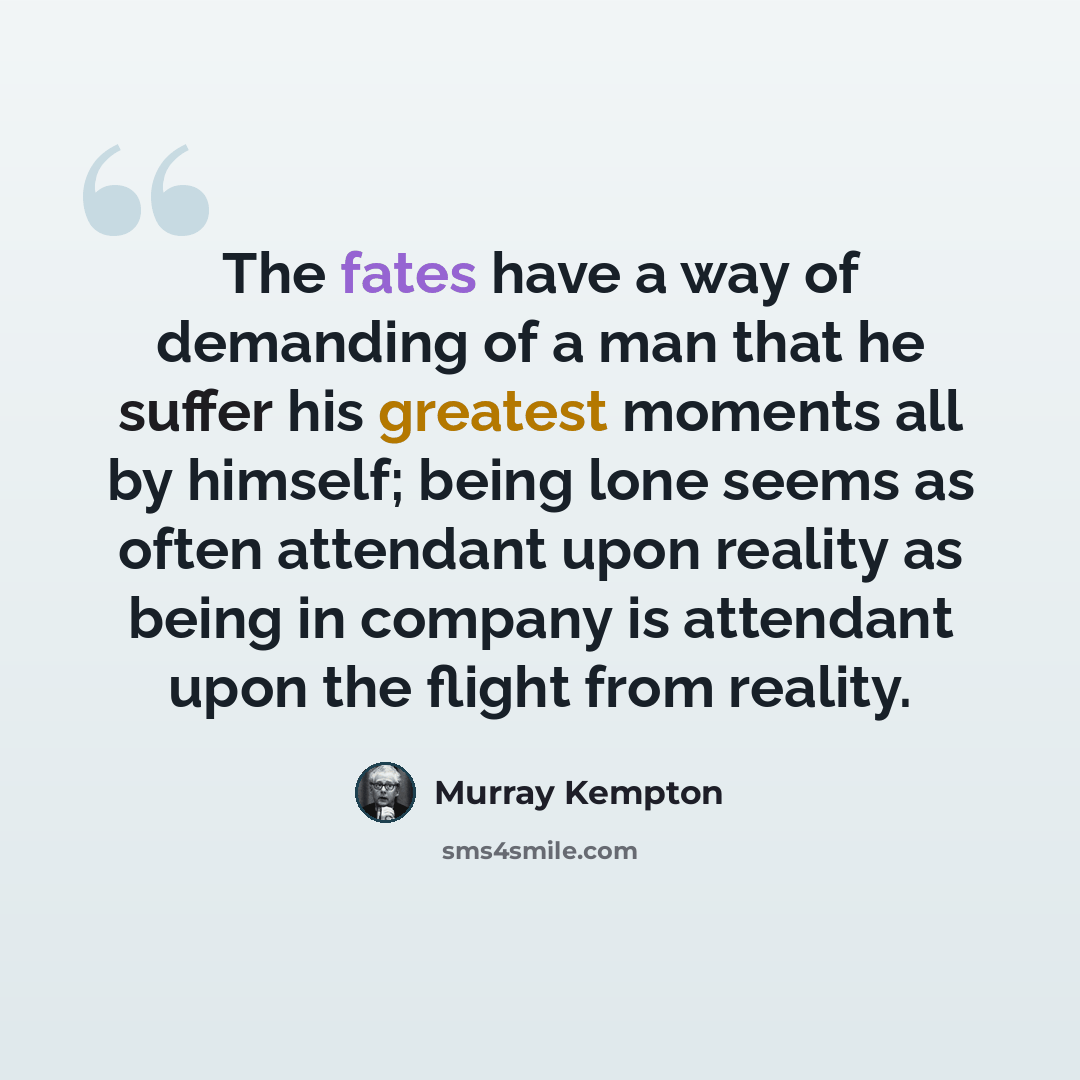 “The fates have a way of demanding of a man that he suffer his greatest moments all by himself; being lone seems as often attendant upon reality as being in company is attendant upon the flight from reality.” quote by Murray Kempton