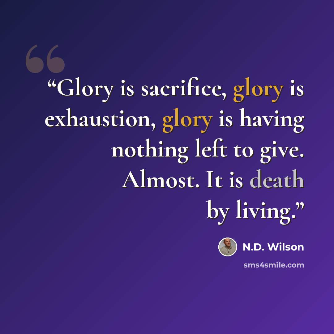 “Glory is sacrifice, glory is exhaustion, glory is having nothing left to give. Almost. It is death by living.” quote by N.D. Wilson