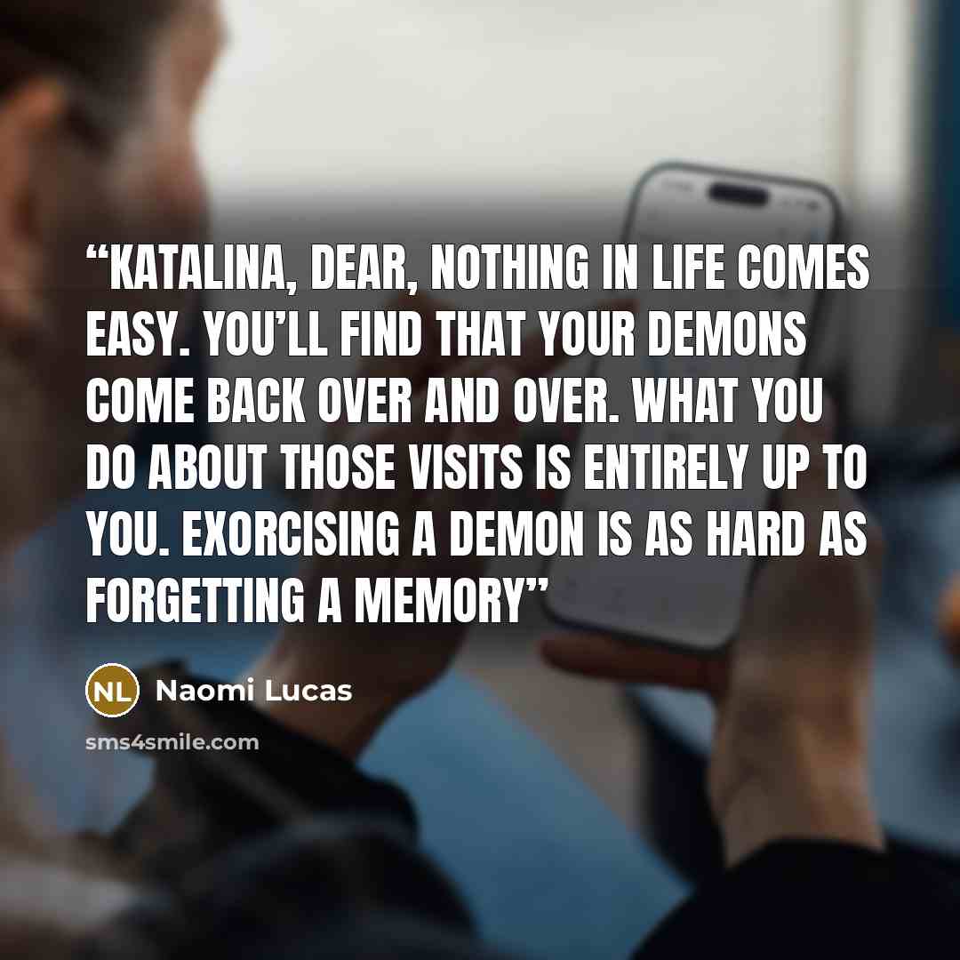 “Katalina, dear, nothing in life comes easy. You’ll find that your demons come back over and over. What you do about those visits is entirely up to you. Exorcising a demon is as hard as forgetting a memory” quote by Naomi Lucas