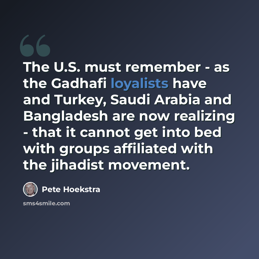 “The U.S. must remember - as the Gadhafi loyalists have and Turkey, Saudi Arabia and Bangladesh are now realizing - that it cannot get into bed with groups affiliated with the jihadist movement.” quote by Pete Hoekstra