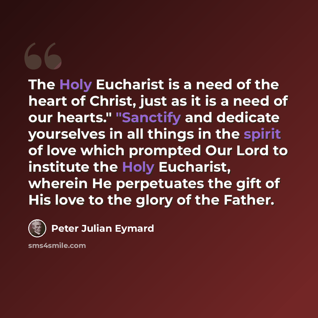 “The Holy Eucharist is a need of the heart of Christ, just as it is a need of our hearts." "Sanctify and dedicate yourselves in all things in the spirit of love which prompted Our Lord to institute the Holy Eucharist, wherein He perpetuates the gift of His love to the glory of the Father.” quote by Peter Julian Eymard