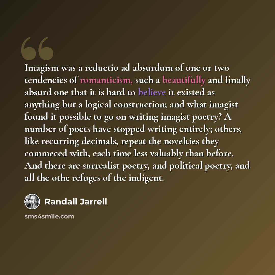 “Imagism was a reductio ad absurdum of one or two tendencies of romanticism, such a beautifully and finally absurd one that it is hard to believe it existed as anything but a logical construction; and what imagist found it possible to go on writing imagist poetry? A number of poets have stopped…” quote by Randall Jarrell