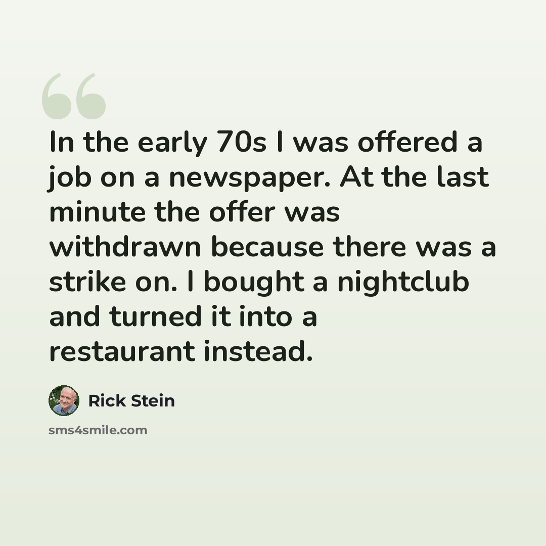 “In the early 70s I was offered a job on a newspaper. At the last minute the offer was withdrawn because there was a strike on. I bought a nightclub and turned it into a restaurant instead.” quote by Rick Stein