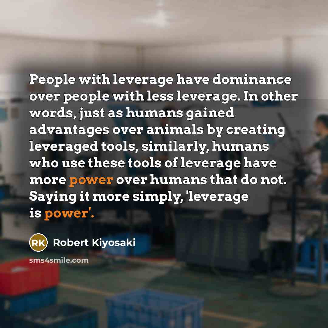 “People with leverage have dominance over people with less leverage. In other words, just as humans gained advantages over animals by creating leveraged tools, similarly, humans who use these tools of leverage have more power over humans that do not. Saying it more simply, 'leverage is power'.” quote by Robert Kiyosaki