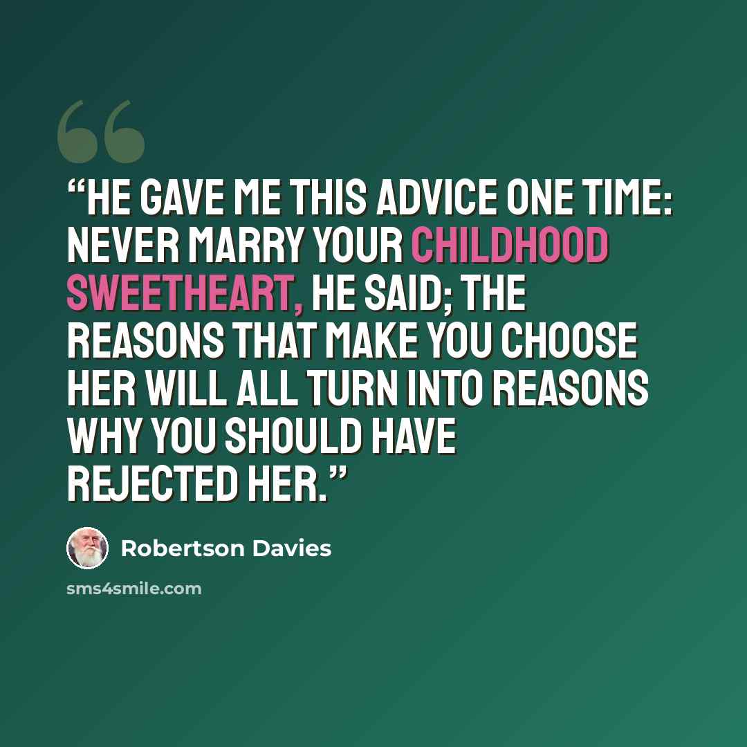 “He gave me this advice one time: Never marry your childhood sweetheart, he said; the reasons that make you choose her will all turn into reasons why you should have rejected her.” quote by Robertson Davies