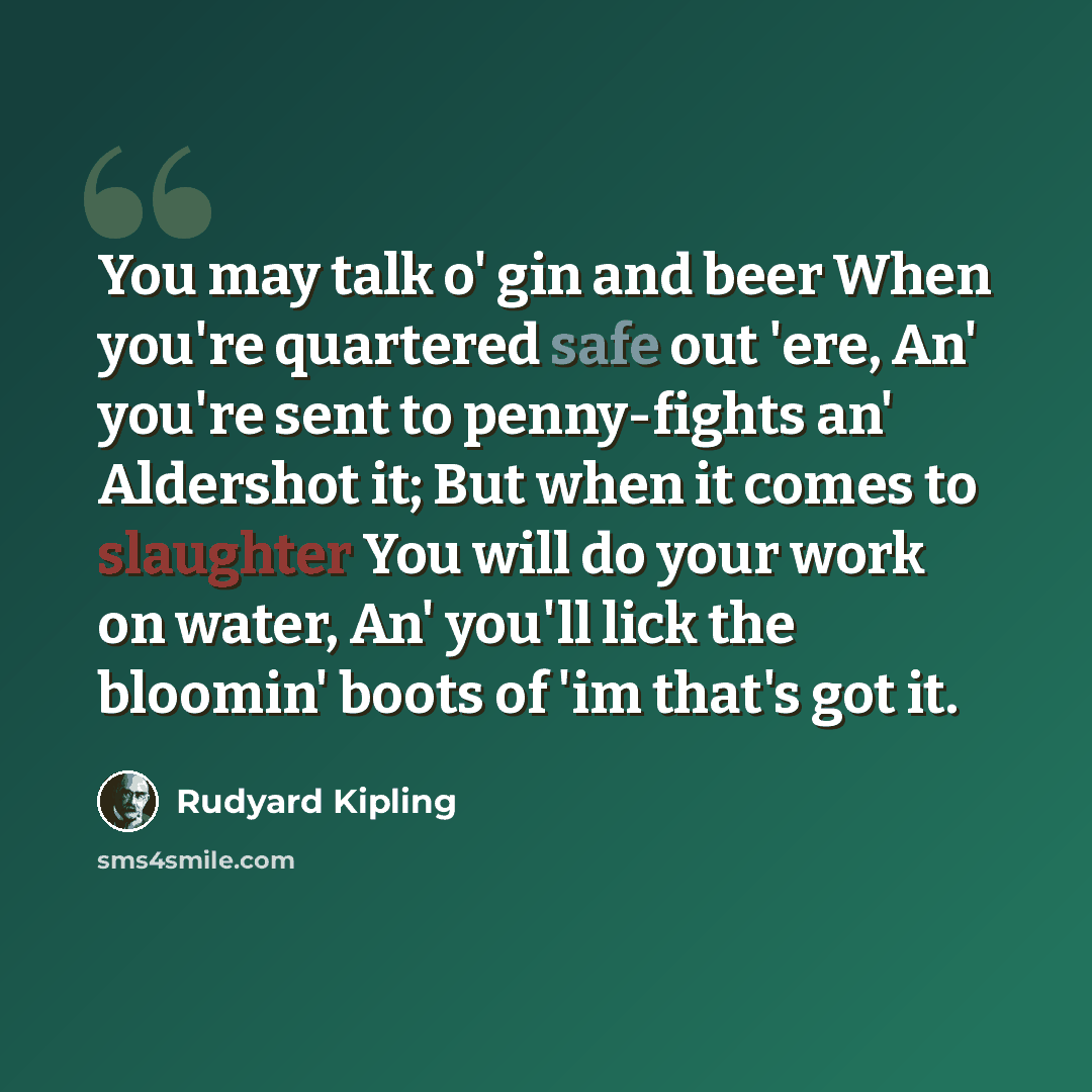 “You may talk o' gin and beer When you're quartered safe out 'ere, An' you're sent to penny-fights an' Aldershot it; But when it comes to slaughter You will do your work on water, An' you'll lick the bloomin' boots of 'im that's got it.” quote by Rudyard Kipling