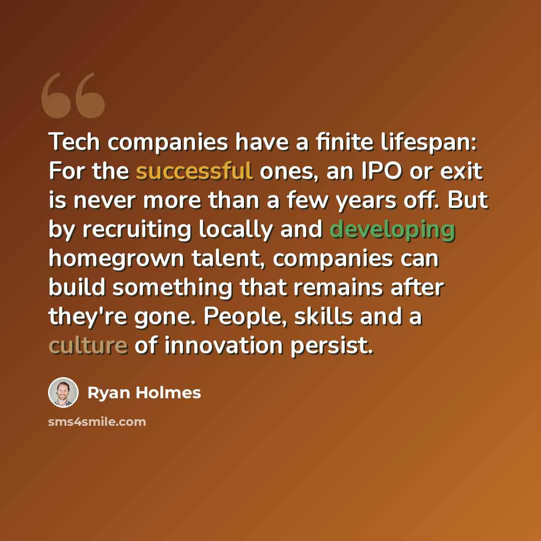 “Tech companies have a finite lifespan: For the successful ones, an IPO or exit is never more than a few years off. But by recruiting locally and developing homegrown talent, companies can build something that remains after they're gone. People, skills and a culture of innovation persist.” quote by Ryan Holmes