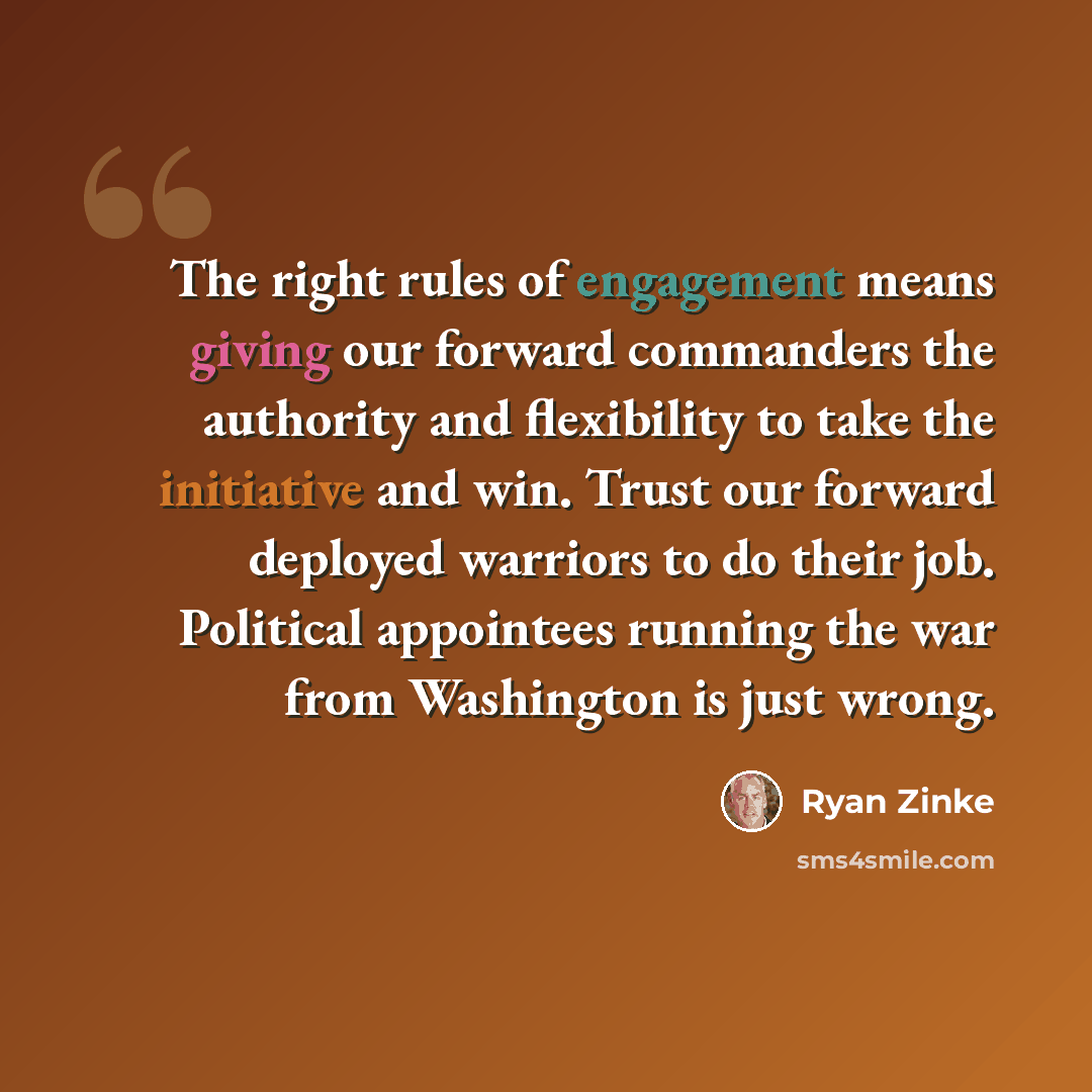 “The right rules of engagement means giving our forward commanders the authority and flexibility to take the initiative and win. Trust our forward deployed warriors to do their job. Political appointees running the war from Washington is just wrong.” quote by Ryan Zinke