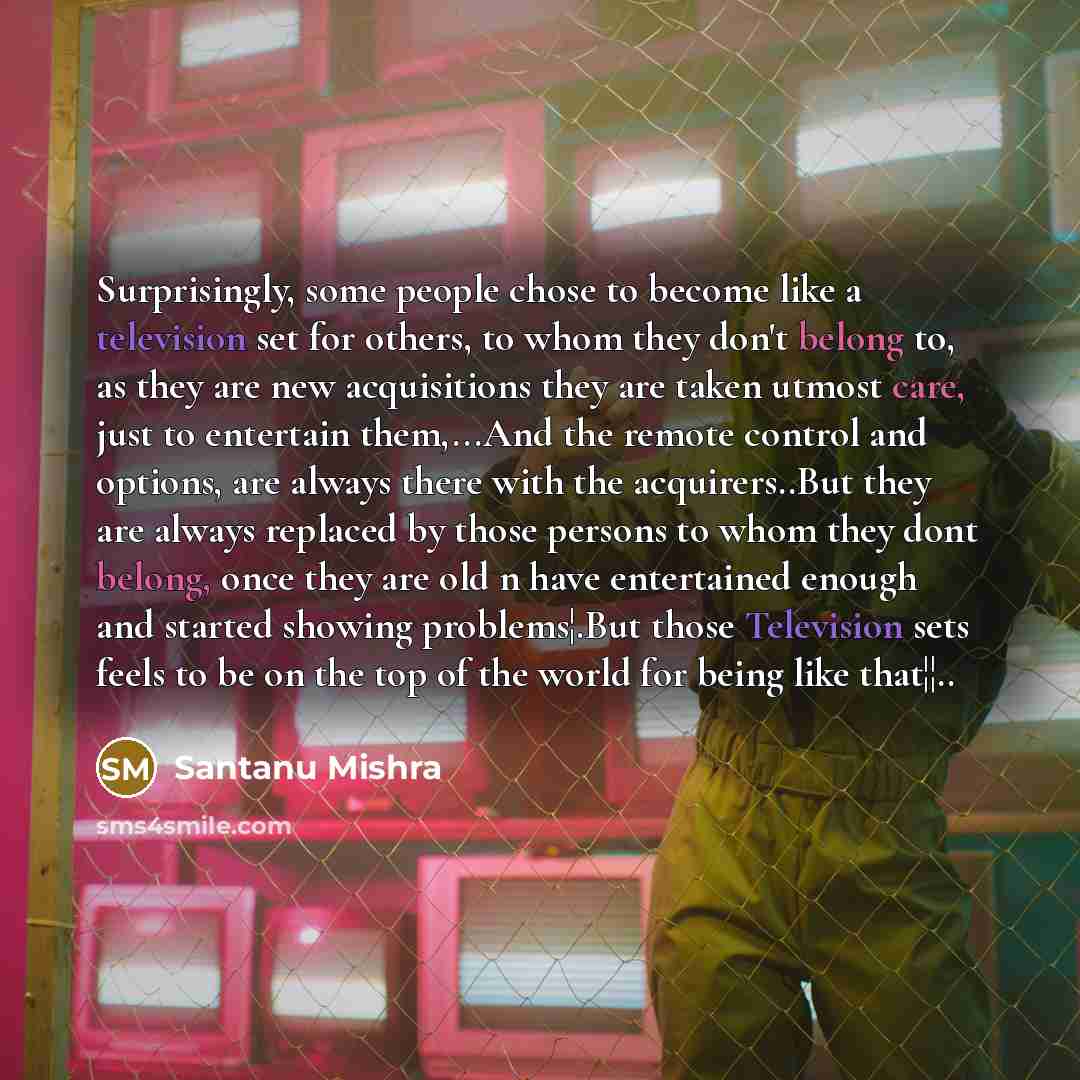 “Surprisingly, some people chose to become like a television set for others, to whom they don't belong to, as they are new acquisitions they are taken utmost care, just to entertain them,...And the remote control and options, are always there with the acquirers..But they are always replaced by…” quote by Santanu Mishra