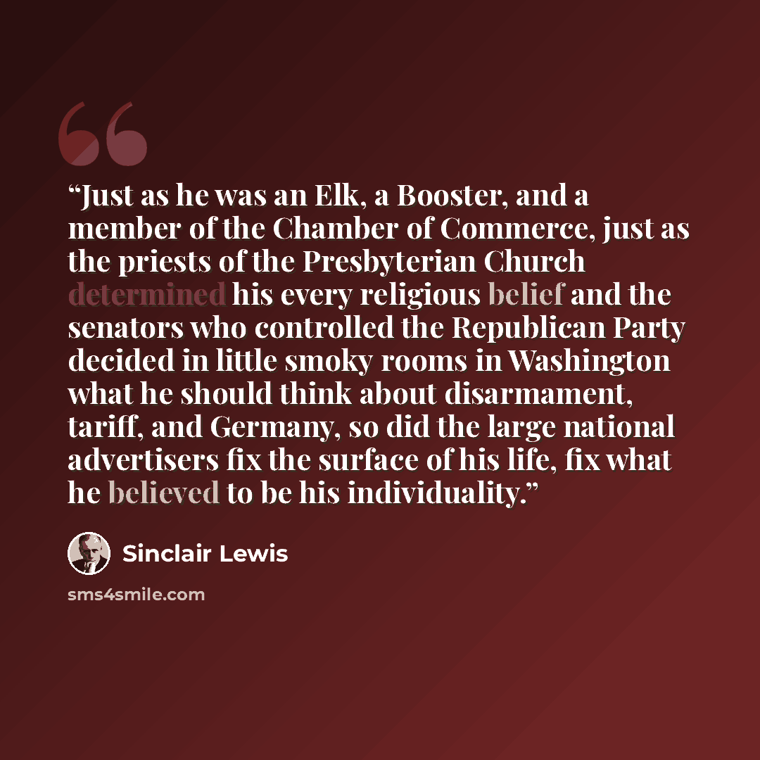 “Just as he was an Elk, a Booster, and a member of the Chamber of Commerce, just as the priests of the Presbyterian Church determined his every religious belief and the senators who controlled the Republican Party decided in little smoky rooms in Washington what he should think about disarmament…” quote by Sinclair Lewis