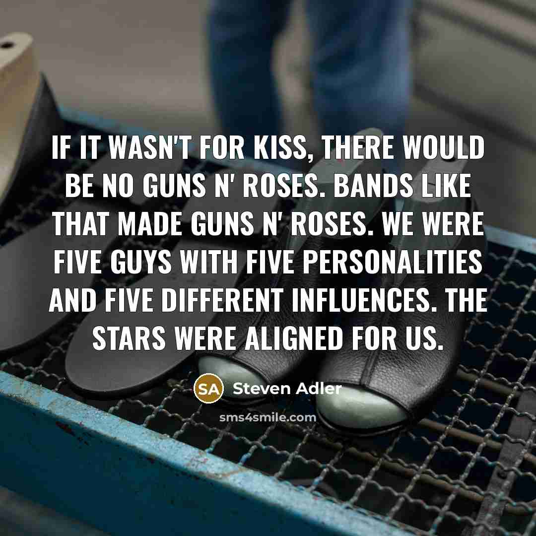 “If it wasn't for KISS, there would be no Guns N' Roses. Bands like that made Guns N' Roses. We were five guys with five personalities and five different influences. The stars were aligned for us.” quote by Steven Adler