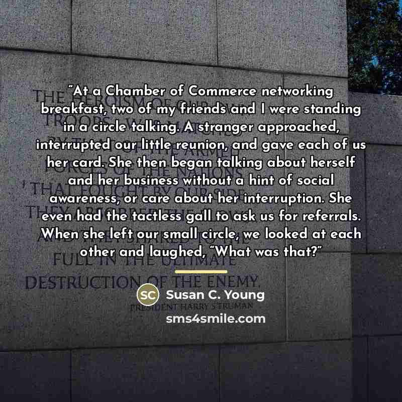 “At a Chamber of Commerce networking breakfast, two of my friends and I were standing in a circle talking. A stranger approached, interrupted our little reunion, and gave each of us her card. She then began talking about herself and her business without a hint of social awareness, or care about her…” quote by Susan C. Young